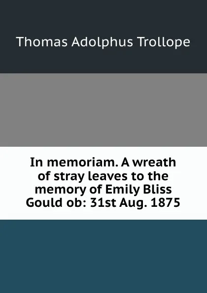 Обложка книги In memoriam. A wreath of stray leaves to the memory of Emily Bliss Gould ob: 31st Aug. 1875, Thomas Adolphus Trollope