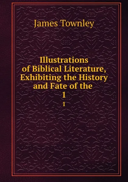 Обложка книги Illustrations of Biblical Literature, Exhibiting the History and Fate of the . 1, James Townley