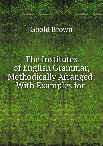 Обложка книги The Institutes of English Grammar, Methodically Arranged: With Examples for ., Goold Brown