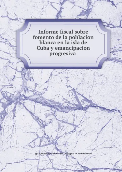 Обложка книги Informe fiscal sobre fomento de la poblacion blanca en la isla de Cuba y emancipacion progresiva ., Spain superintendencia gen. delegada de real hacienda