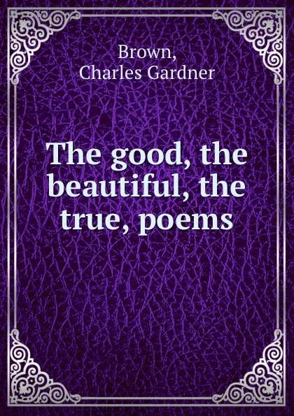 Обложка книги The good, the beautiful, the true, poems, Charles Gardner Brown