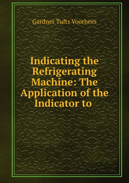 Обложка книги Indicating the Refrigerating Machine: The Application of the Indicator to ., Gardner Tufts Voorhees