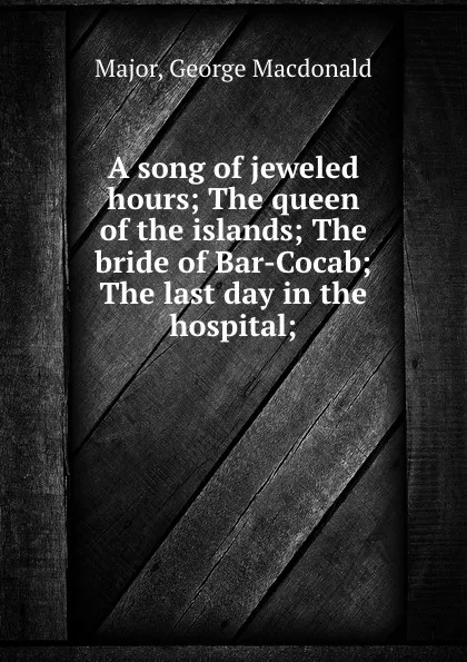 Обложка книги A song of jeweled hours; The queen of the islands; The bride of Bar-Cocab; The last day in the hospital;, George Macdonald Major