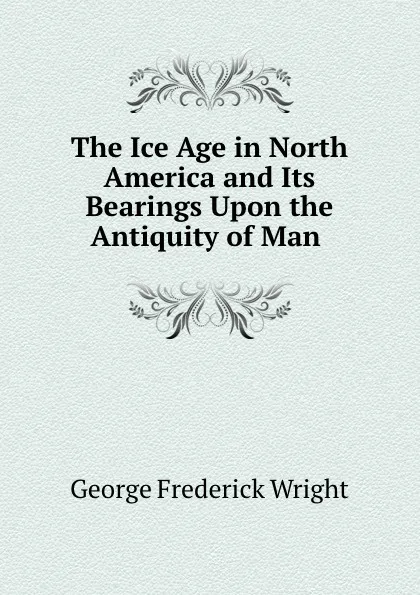 Обложка книги The Ice Age in North America and Its Bearings Upon the Antiquity of Man ., G. Frederick Wright