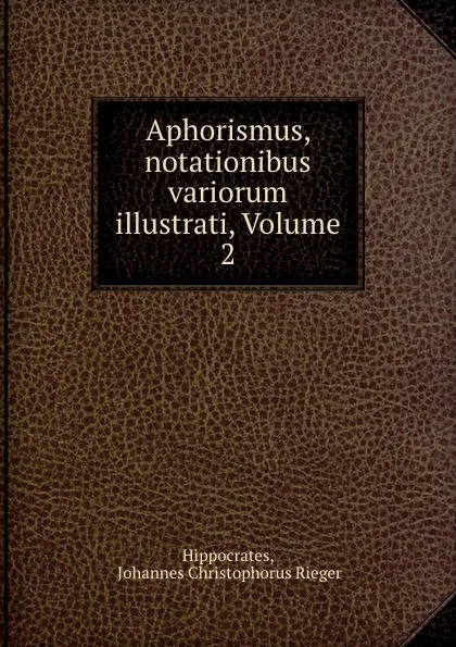 Обложка книги Aphorismus, notationibus variorum illustrati, Volume 2, Johannes Christophorus Rieger Hippocrates