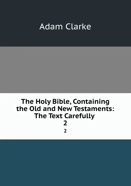 Обложка книги The Holy Bible, Containing the Old and New Testaments: The Text Carefully . 2, Adam Clarke