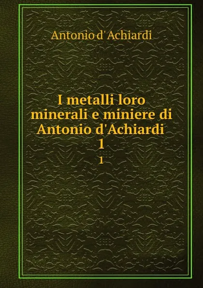 Обложка книги I metalli loro minerali e miniere di Antonio d.Achiardi . 1, Antonio d' Achiardi