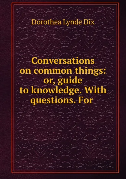 Обложка книги Conversations on common things: or, guide to knowledge. With questions. For ., Dorothea Lynde Dix