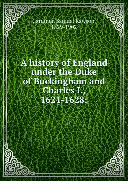 Обложка книги A history of England under the Duke of Buckingham and Charles I., 1624-1628;, Samuel Rawson Gardiner