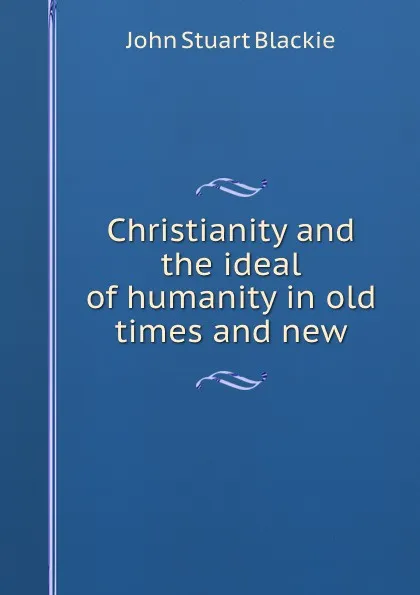 Обложка книги Christianity and the ideal of humanity in old times and new, John Stuart Blackie