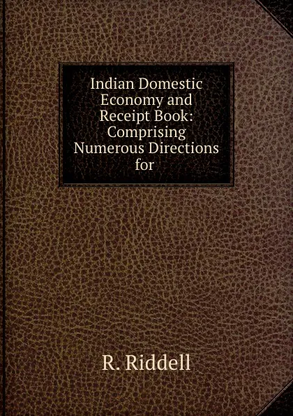 Обложка книги Indian Domestic Economy and Receipt Book: Comprising Numerous Directions for ., R. Riddell