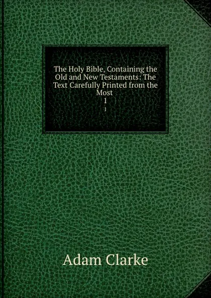 Обложка книги The Holy Bible, Containing the Old and New Testaments: The Text Carefully Printed from the Most . 1, Adam Clarke