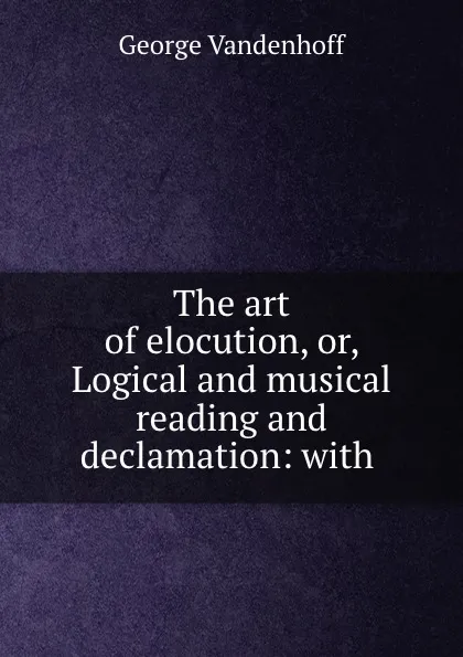 Обложка книги The art of elocution, or, Logical and musical reading and declamation: with ., George Vandenhoff