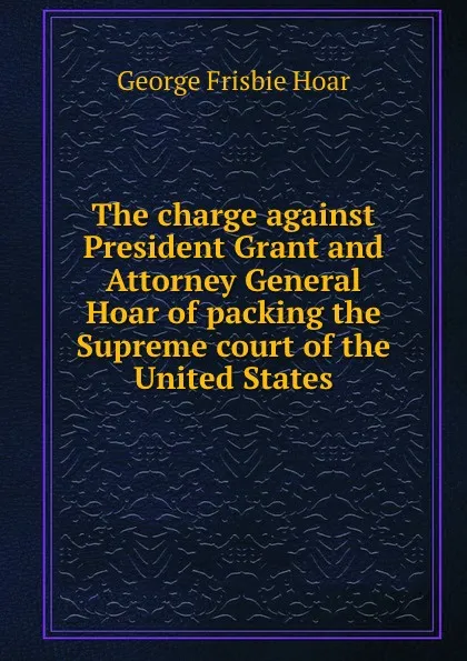 Обложка книги The charge against President Grant and Attorney General Hoar of packing the Supreme court of the United States, George Frisbie Hoar