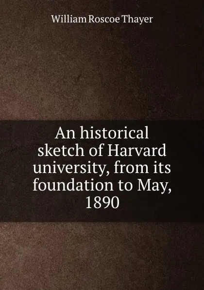 Обложка книги An historical sketch of Harvard university, from its foundation to May, 1890, William Roscoe Thayer