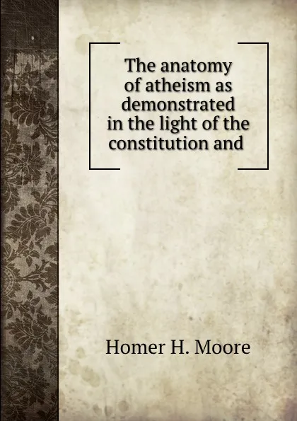 Обложка книги The anatomy of atheism as demonstrated in the light of the constitution and ., Homer H. Moore