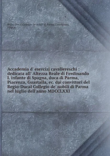 Обложка книги Accademia d. esercizj cavallereschi : dedicata all. Altezza Reale di Ferdinando I. infante di Spagna, duca di Parma, Piacenza, Guastalla, ec. dai convittori del Regio-Ducal Collegio de. nobili di Parma nel luglio dell.anno MDCCLXXI, Regio-Ducal Collegio de' nobili di Parma