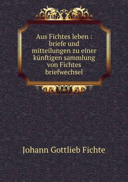 Обложка книги Aus Fichtes leben : briefe und mitteilungen zu einer kunftigen sammlung von Fichtes briefwechsel, Johann Gottlieb Fichte