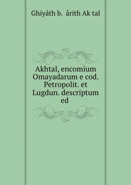 Обложка книги Akhtal, encomium Omayadarum e cod. Petropolit. et Lugdun. descriptum ed ., Ghiyâth b. Ḥârith Akḥtal