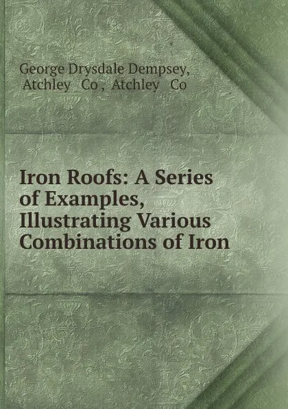 Обложка книги Iron Roofs: A Series of Examples, Illustrating Various Combinations of Iron ., George Drysdale Dempsey