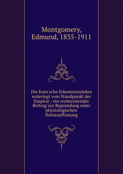 Обложка книги Die Kant.sche Erkenntnisslehre widerlegt vom Standpunkt der Empirie : ein vorbereitender Beitrag zur Begrundung einer physiologischen Naturauffassung, Edmund Montgomery