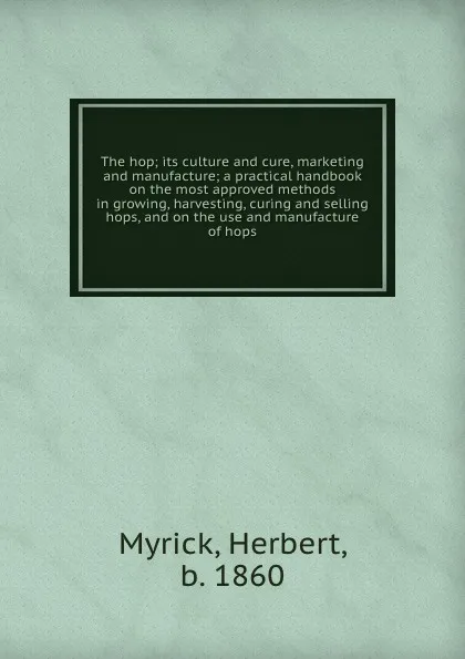 Обложка книги The hop; its culture and cure, marketing and manufacture; a practical handbook on the most approved methods in growing, harvesting, curing and selling hops, and on the use and manufacture of hops, Herbert Myrick