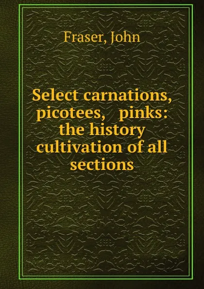 Обложка книги Select carnations, picotees, . pinks: the history . cultivation of all sections, John Fraser