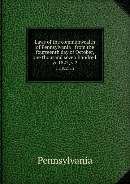 Обложка книги Laws of the commonwealth of Pennsylvania : from the fourteenth day of October, one thousand seven hundred . yr.1822, v.2, Pennsylvania