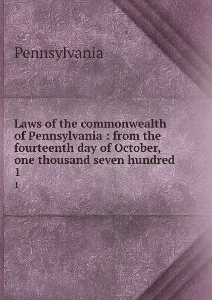 Обложка книги Laws of the commonwealth of Pennsylvania : from the fourteenth day of October, one thousand seven hundred . 1, Pennsylvania