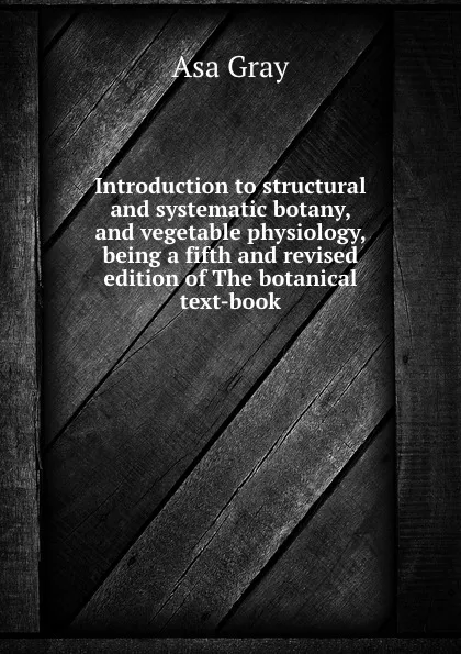Обложка книги Introduction to structural and systematic botany, and vegetable physiology, being a fifth and revised edition of The botanical text-book, Asa Gray