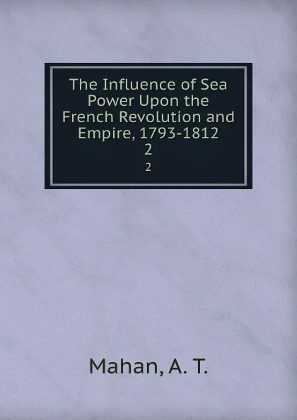 Обложка книги The Influence of Sea Power Upon the French Revolution and Empire, 1793-1812. 2, A. T. Mahan