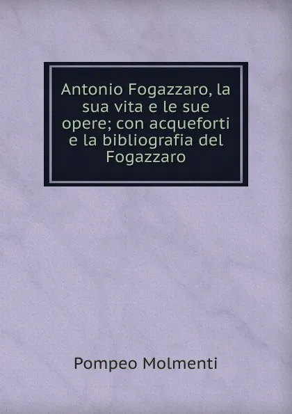 Обложка книги Antonio Fogazzaro, la sua vita e le sue opere; con acqueforti e la bibliografia del Fogazzaro, Pompeo Molmenti