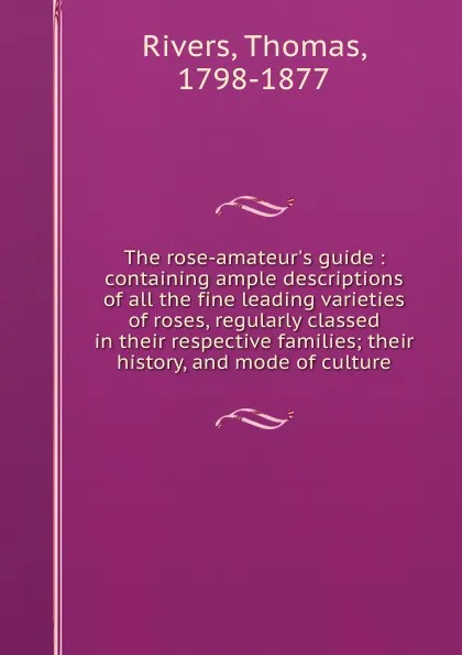 Обложка книги The rose-amateur.s guide : containing ample descriptions of all the fine leading varieties of roses, regularly classed in their respective families; their history, and mode of culture, Thomas Rivers