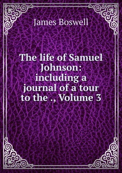Обложка книги The life of Samuel Johnson: including a journal of a tour to the ., Volume 3, James Boswell