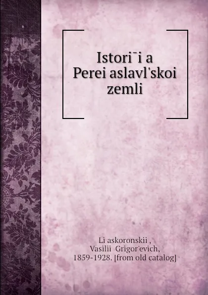 Обложка книги Istoriia Pereiaslavl.skoi zemli, Vasilii Grigorʹevich Liaskoronskii