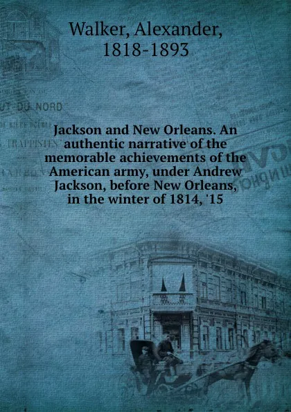 Обложка книги Jackson and New Orleans. An authentic narrative of the memorable achievements of the American army, under Andrew Jackson, before New Orleans, in the winter of 1814, .15, Alexander Walker