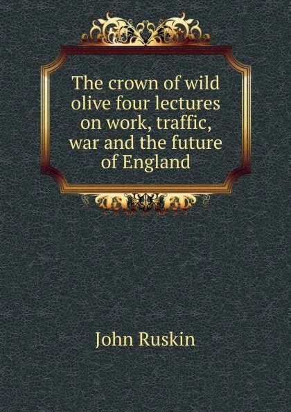 Обложка книги The crown of wild olive four lectures on work, traffic, war and the future of England, Рескин