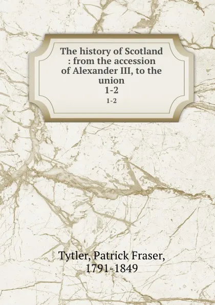 Обложка книги The history of Scotland : from the accession of Alexander III, to the union. 1-2, Patrick Fraser Tytler