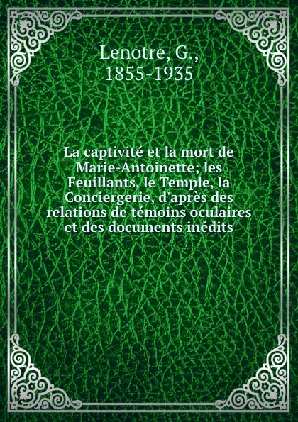 Обложка книги La captivite et la mort de Marie-Antoinette; les Feuillants, le Temple, la Conciergerie, d.apres des relations de temoins oculaires et des documents inedits, G. Lenotre