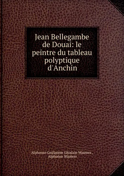 Обложка книги Jean Bellegambe de Douai: le peintre du tableau polyptique d.Anchin, Alphonse Guillaume Ghislain Wauters