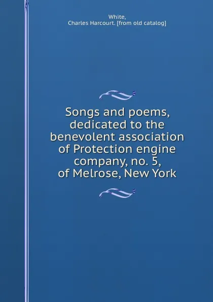 Обложка книги Songs and poems, dedicated to the benevolent association of Protection engine company, no. 5, of Melrose, New York, Charles Harcourt White