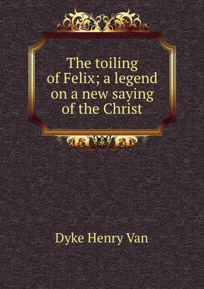 Обложка книги The toiling of Felix; a legend on a new saying of the Christ, Henry Van Dyke