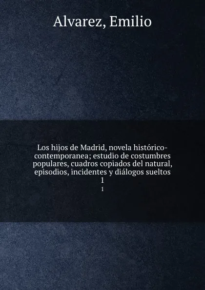 Обложка книги Los hijos de Madrid, novela historico-contemporanea; estudio de costumbres populares, cuadros copiados del natural, episodios, incidentes y dialogos sueltos. 1, Emilio Alvarez