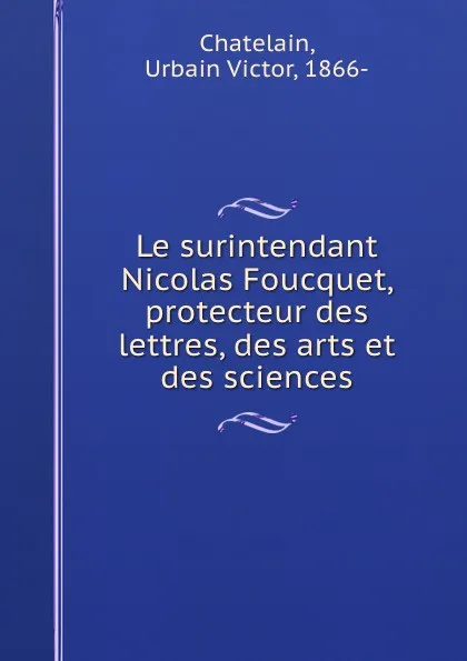 Обложка книги Le surintendant Nicolas Foucquet, protecteur des lettres, des arts et des sciences, Urbain Victor Chatelain