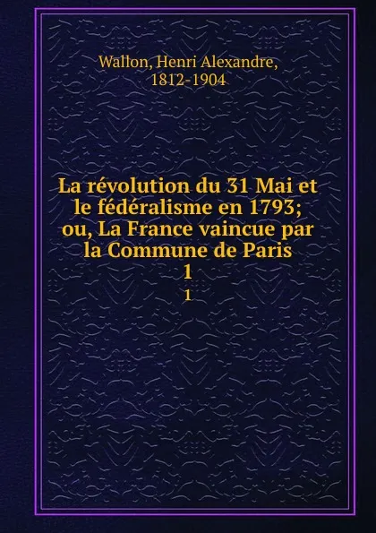 Обложка книги La revolution du 31 Mai et le federalisme en 1793; ou, La France vaincue par la Commune de Paris. 1, Henri Alexandre Wallon