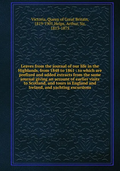Обложка книги Leaves from the journal of our life in the Highlands, from 1848 to 1861 : to which are prefixed and added extracts from the same journal giving an account of earlier visits to Scotland, and tours in England and Ireland, and yachting excursions, Queen of Great Britain Victoria