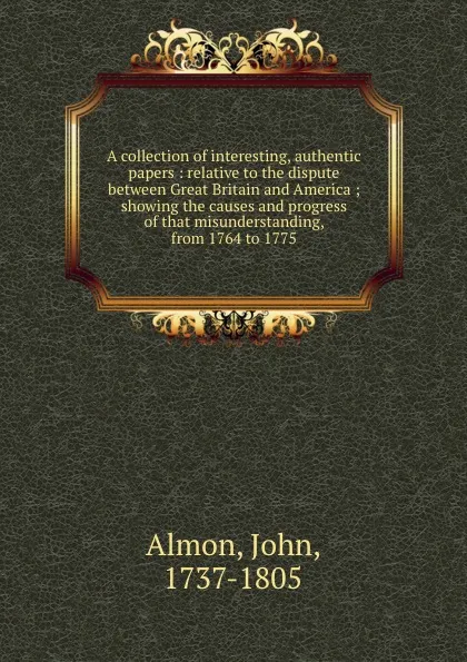 Обложка книги A collection of interesting, authentic papers : relative to the dispute between Great Britain and America ; showing the causes and progress of that misunderstanding, from 1764 to 1775, John Almon