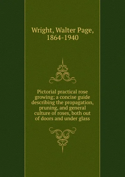 Обложка книги Pictorial practical rose growing; a concise guide describing the propagation, pruning, and general culture of roses, both out of doors and under glass, Walter Page Wright