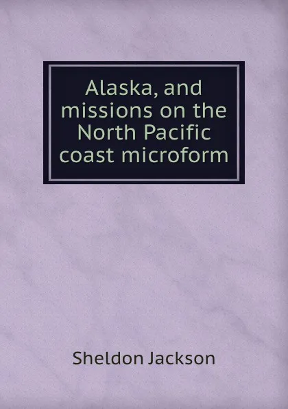 Обложка книги Alaska, and missions on the North Pacific coast microform, Jackson Sheldon