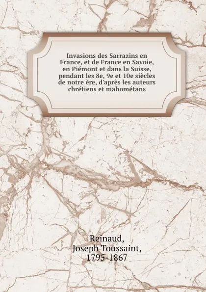 Обложка книги Invasions des Sarrazins en France, et de France en Savoie, en Piemont et dans la Suisse, pendant les 8e, 9e et 10e siecles de notre ere, d.apres les auteurs chretiens et mahometans, Joseph Toussaint Reinaud